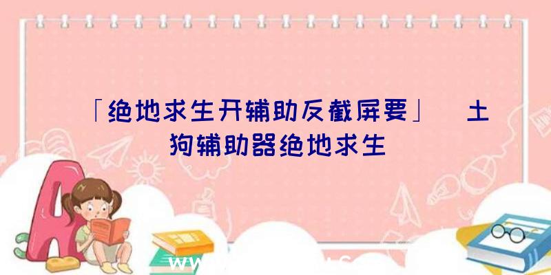 「绝地求生开辅助反截屏要」|土狗辅助器绝地求生